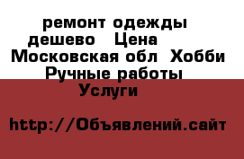 ремонт одежды. дешево › Цена ­ 100 - Московская обл. Хобби. Ручные работы » Услуги   